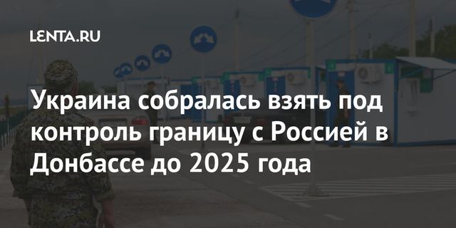 Украина планирует вернуть контроль над границей с Россией в Донбассе к 2025 году