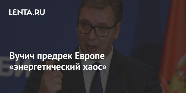 Президент Сербии Вучич заявил об энергетическом хаосе в Европе