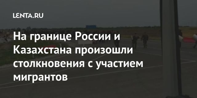 На границе России и Казахстана произошли стычки с участием мигрантов