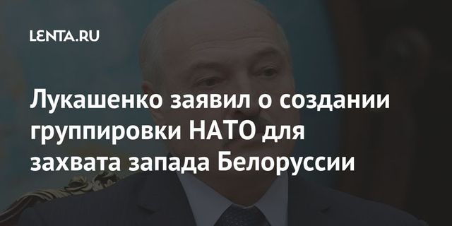 Лукашенко заявил о создании в НАТО группировки для захвата западной Белоруссии