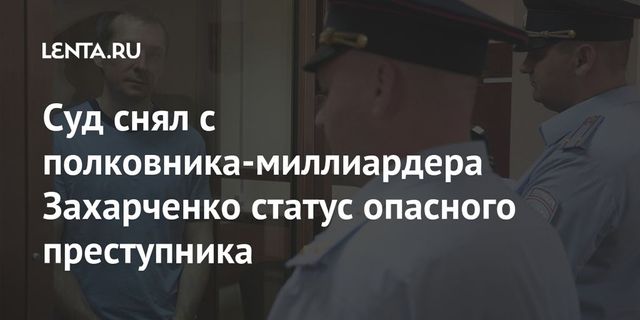 Суд снял с полковника-миллиардера Захарченко статус опасного преступника