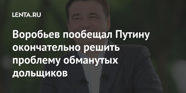 Воробьев заверил Путина в решении проблемы обманутых дольщиков в ближайшие годы